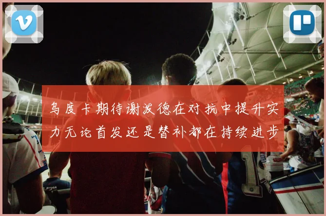 乌度卡期待谢泼德在对抗中提升实力无论首发还是替补都在持续进步