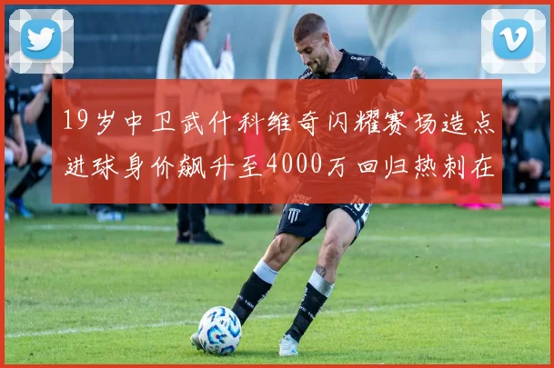 19岁中卫武什科维奇闪耀赛场造点进球身价飙升至4000万回归热刺在即