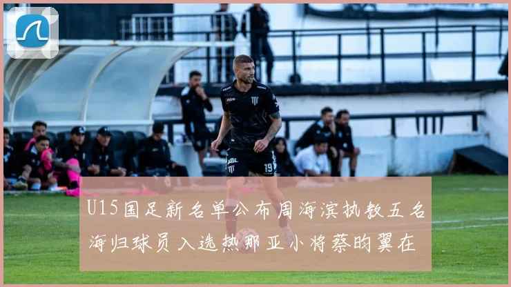 U15国足新名单公布周海滨执教五名海归球员入选热那亚小将蔡昀翼在列