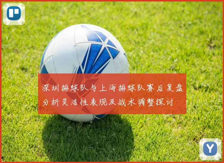深圳排球队与上海排球队赛后复盘分析灵活性表现及战术调整探讨
