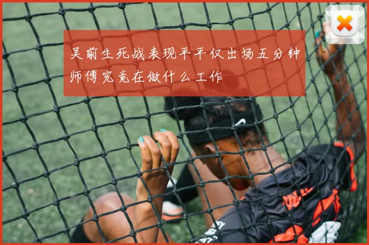 吴前生死战表现平平仅出场五分钟师傅究竟在做什么工作